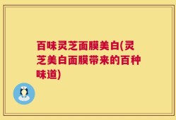 百味灵芝面膜美白(灵芝美白面膜带来的百种味道)