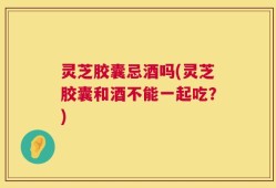 灵芝胶囊忌酒吗(灵芝胶囊和酒不能一起吃？)