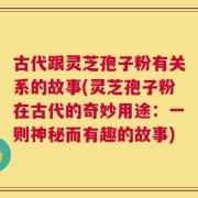 古代跟灵芝孢子粉有关系的故事(灵芝孢子粉在古代的奇妙用途：一则神秘而有趣的故事)