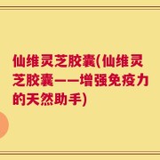 仙维灵芝胶囊(仙维灵芝胶囊——增强免疫力的天然助手)