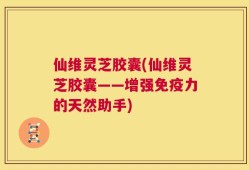 仙维灵芝胶囊(仙维灵芝胶囊——增强免疫力的天然助手)