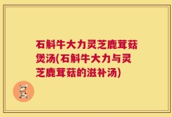 石斛牛大力灵芝鹿茸菇煲汤(石斛牛大力与灵芝鹿茸菇的滋补汤)