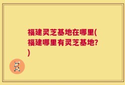 福建灵芝基地在哪里(福建哪里有灵芝基地？)