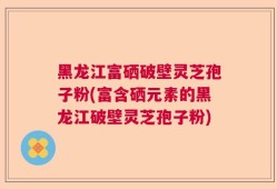 黑龙江富硒破壁灵芝孢子粉(富含硒元素的黑龙江破壁灵芝孢子粉)