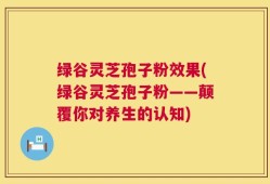 绿谷灵芝孢子粉效果(绿谷灵芝孢子粉——颠覆你对养生的认知)