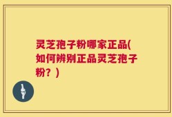 灵芝孢子粉哪家正品(如何辨别正品灵芝孢子粉？)