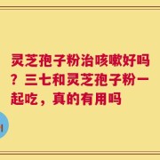 灵芝孢子粉治咳嗽好吗？三七和灵芝孢子粉一起吃，真的有用吗
