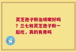 灵芝孢子粉治咳嗽好吗？三七和灵芝孢子粉一起吃，真的有用吗