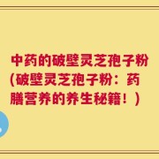 中药的破壁灵芝孢子粉(破壁灵芝孢子粉：药膳营养的养生秘籍！)