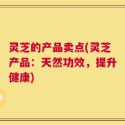 灵芝的产品卖点(灵芝产品：天然功效，提升健康)