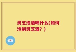 灵芝泡酒喝什么(如何泡制灵芝酒？)