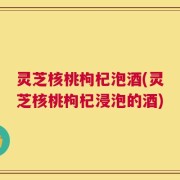 灵芝核桃枸杞泡酒(灵芝核桃枸杞浸泡的酒)