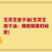 芝灵芝孢子油(芝灵芝孢子油：拥抱健康的秘密)