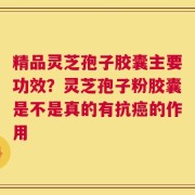 精品灵芝孢子胶囊主要功效？灵芝孢子粉胶囊是不是真的有抗癌的作用