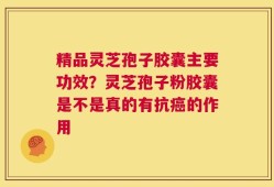 精品灵芝孢子胶囊主要功效？灵芝孢子粉胶囊是不是真的有抗癌的作用