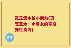 灵芝煲水给小朋友(灵芝煮水：小朋友的家庭养生良方)