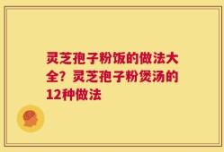 灵芝孢子粉饭的做法大全？灵芝孢子粉煲汤的12种做法
