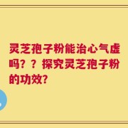 灵芝孢子粉能治心气虚吗？？探究灵芝孢子粉的功效？