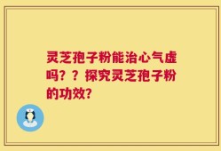 灵芝孢子粉能治心气虚吗？？探究灵芝孢子粉的功效？