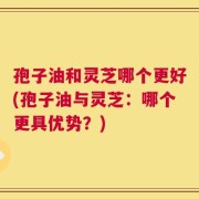 孢子油和灵芝哪个更好(孢子油与灵芝：哪个更具优势？)
