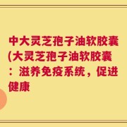 中大灵芝孢子油软胶囊(大灵芝孢子油软胶囊：滋养免疫系统，促进健康