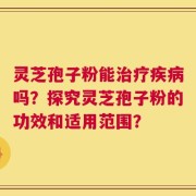 灵芝孢子粉能治疗疾病吗？探究灵芝孢子粉的功效和适用范围？
