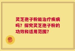 灵芝孢子粉能治疗疾病吗？探究灵芝孢子粉的功效和适用范围？
