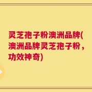 灵芝孢子粉澳洲品牌(澳洲品牌灵芝孢子粉，功效神奇)