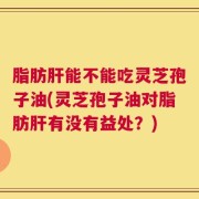 脂肪肝能不能吃灵芝孢子油(灵芝孢子油对脂肪肝有没有益处？)