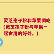 灵芝孢子粉和苹果同吃(灵芝孢子粉与苹果一起食用的好处。)