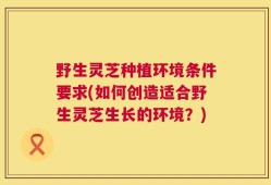 野生灵芝种植环境条件要求(如何创造适合野生灵芝生长的环境？)