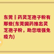 东莞囯药灵芝孢子粉有那些(东莞国药推出灵芝孢子粉，助您增强免疫力)