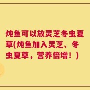炖鱼可以放灵芝冬虫夏草(炖鱼加入灵芝、冬虫夏草，营养倍增！)
