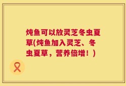 炖鱼可以放灵芝冬虫夏草(炖鱼加入灵芝、冬虫夏草，营养倍增！)