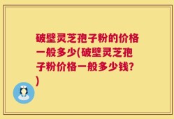 破壁灵芝孢子粉的价格一般多少(破壁灵芝孢子粉价格一般多少钱？)
