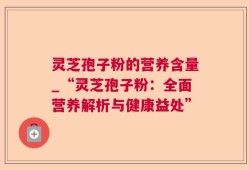 灵芝孢子粉的营养含量_“灵芝孢子粉：全面营养解析与健康益处”