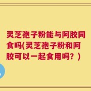 灵芝孢子粉能与阿胶同食吗(灵芝孢子粉和阿胶可以一起食用吗？)