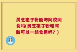 灵芝孢子粉能与阿胶同食吗(灵芝孢子粉和阿胶可以一起食用吗？)