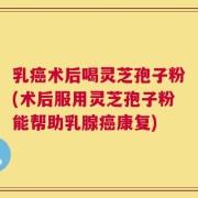 乳癌术后喝灵芝孢子粉(术后服用灵芝孢子粉能帮助乳腺癌康复)