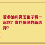 苦参油和灵芝孢子粉一起吃？食疗保健的新选择？