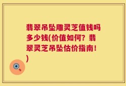 翡翠吊坠雕灵芝值钱吗多少钱(价值如何？翡翠灵芝吊坠估价指南！)