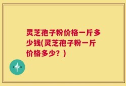 灵芝孢子粉价格一斤多少钱(灵芝孢子粉一斤价格多少？)