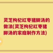 灵芝枸杞红枣猪脚汤的做法(灵芝枸杞红枣猪脚汤的家庭制作方法)