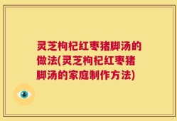 灵芝枸杞红枣猪脚汤的做法(灵芝枸杞红枣猪脚汤的家庭制作方法)