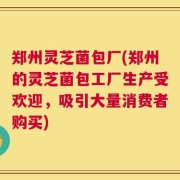 郑州灵芝菌包厂(郑州的灵芝菌包工厂生产受欢迎，吸引大量消费者购买)