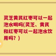 灵芝黄芪红枣可以一起泡水喝吗(灵芝、黄芪和红枣可以一起泡水饮用吗？)