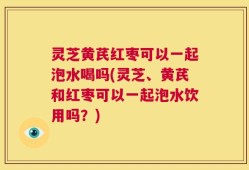 灵芝黄芪红枣可以一起泡水喝吗(灵芝、黄芪和红枣可以一起泡水饮用吗？)
