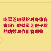 吃灵芝破壁粉对身体有害吗？破壁灵芝孢子粉的功效与作用有哪些
