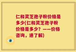 仁和灵芝孢子粉价格是多少(仁和灵芝孢子粉价格是多少？——价格咨询，速了解)