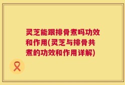 灵芝能跟排骨煮吗功效和作用(灵芝与排骨共煮的功效和作用详解)